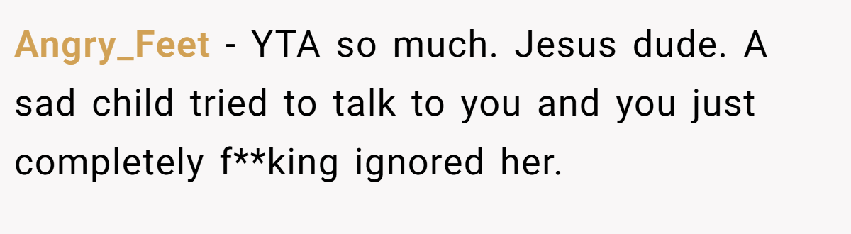 Angry_Feet − YTA so much. Jesus dude. A sad child tried to talk to you and you just completely f**king ignored her.