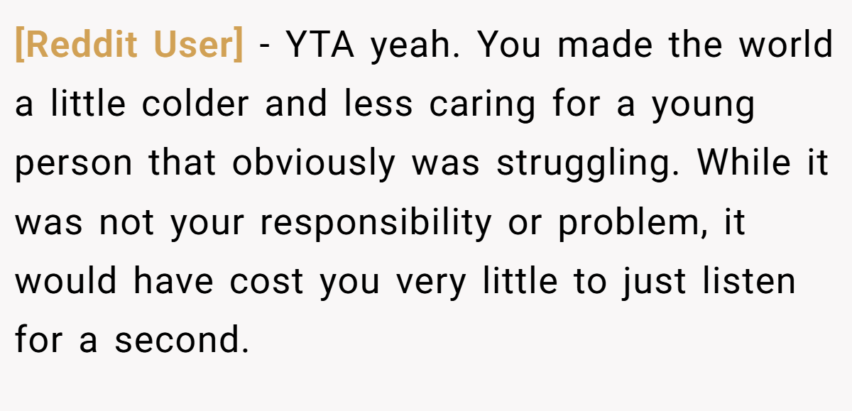 [Reddit User] − YTA yeah. You made the world a little colder and less caring for a young person that obviously was struggling. While it was not your responsibility or problem, it would have cost you very little to just listen for a second.