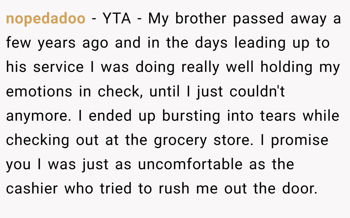nopedadoo − YTA - My brother passed away a few years ago and in the days leading up to his service I was doing really well holding my emotions in check, until I just couldn't anymore. I ended up bursting into tears while checking out at the grocery store. I promise you I was just as uncomfortable as the cashier who tried to rush me out the door.