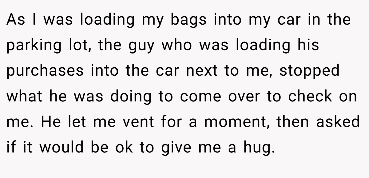 As I was loading my bags into my car in the parking lot, the guy who was loading his purchases into the car next to me, stopped what he was doing to come over to check on me. He let me vent for a moment, then asked if it would be ok to give me a hug.