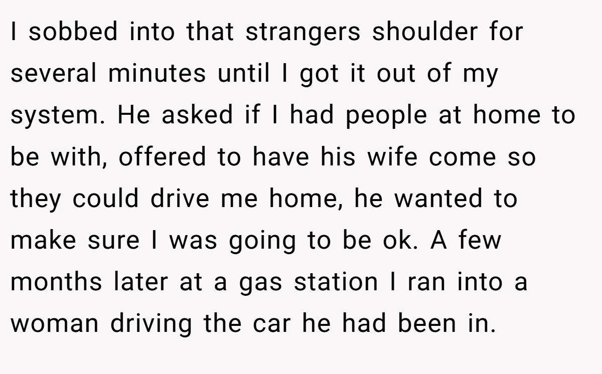 I sobbed into that strangers shoulder for several minutes until I got it out of my system. He asked if I had people at home to be with, offered to have his wife come so they could drive me home, he wanted to make sure I was going to be ok. A few months later at a gas station I ran into a woman driving the car he had been in.