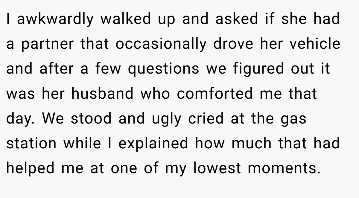 I awkwardly walked up and asked if she had a partner that occasionally drove her vehicle and after a few questions we figured out it was her husband who comforted me that day. We stood and ugly cried at the gas station while I explained how much that had helped me at one of my lowest moments.
