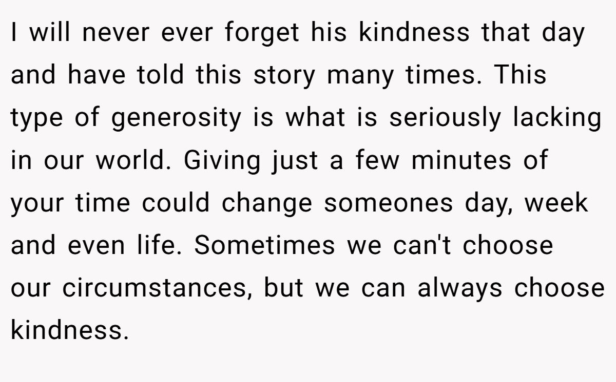 I will never ever forget his kindness that day and have told this story many times. This type of generosity is what is seriously lacking in our world. Giving just a few minutes of your time could change someones day, week and even life. Sometimes we can't choose our circumstances, but we can always choose kindness.