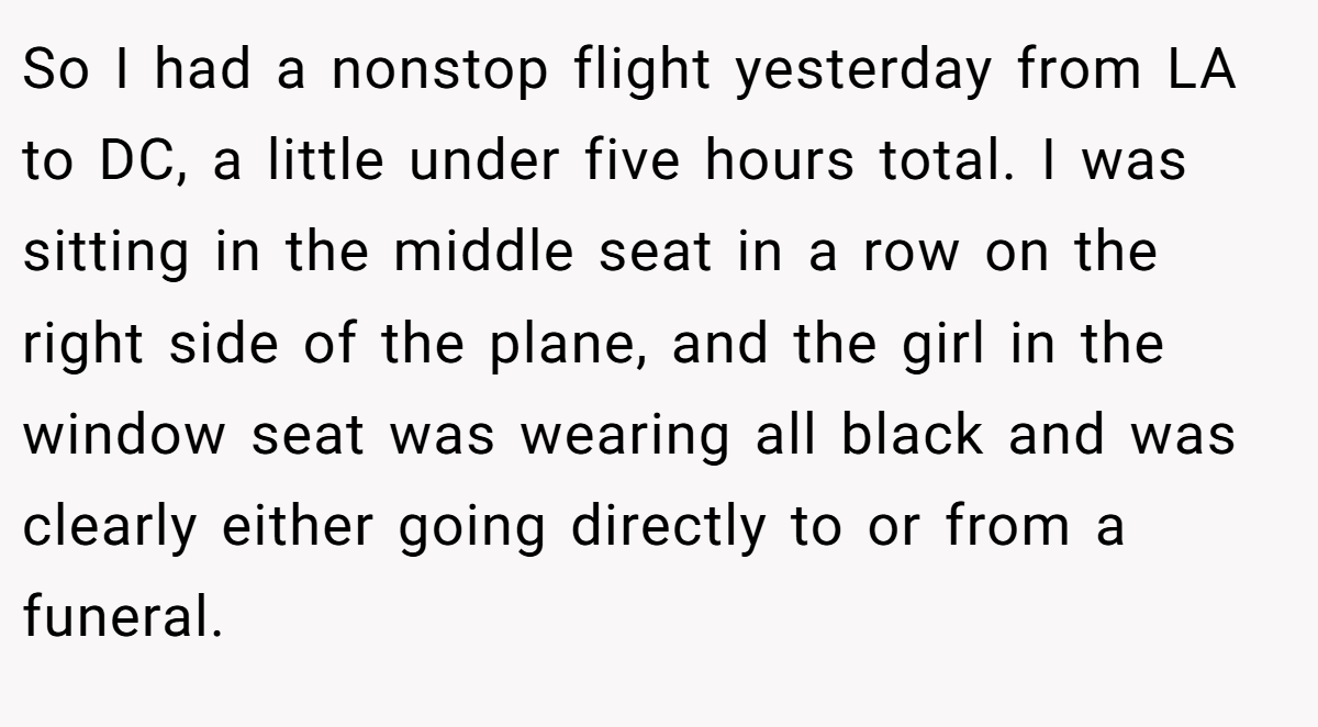 So I had a nonstop flight yesterday from LA to DC, a little under five hours total. I was sitting in the middle seat in a row on the right side of the plane, and the girl in the window seat was wearing all black and was clearly either going directly to or from a funeral.