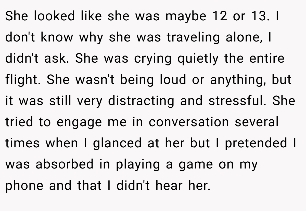 She looked like she was maybe 12 or 13. I don't know why she was traveling alone, I didn't ask. She was crying quietly the entire flight. She wasn't being loud or anything, but it was still very distracting and stressful. She tried to engage me in conversation several times when I glanced at her but I pretended I was absorbed in playing a game on my phone and that I didn't hear her.