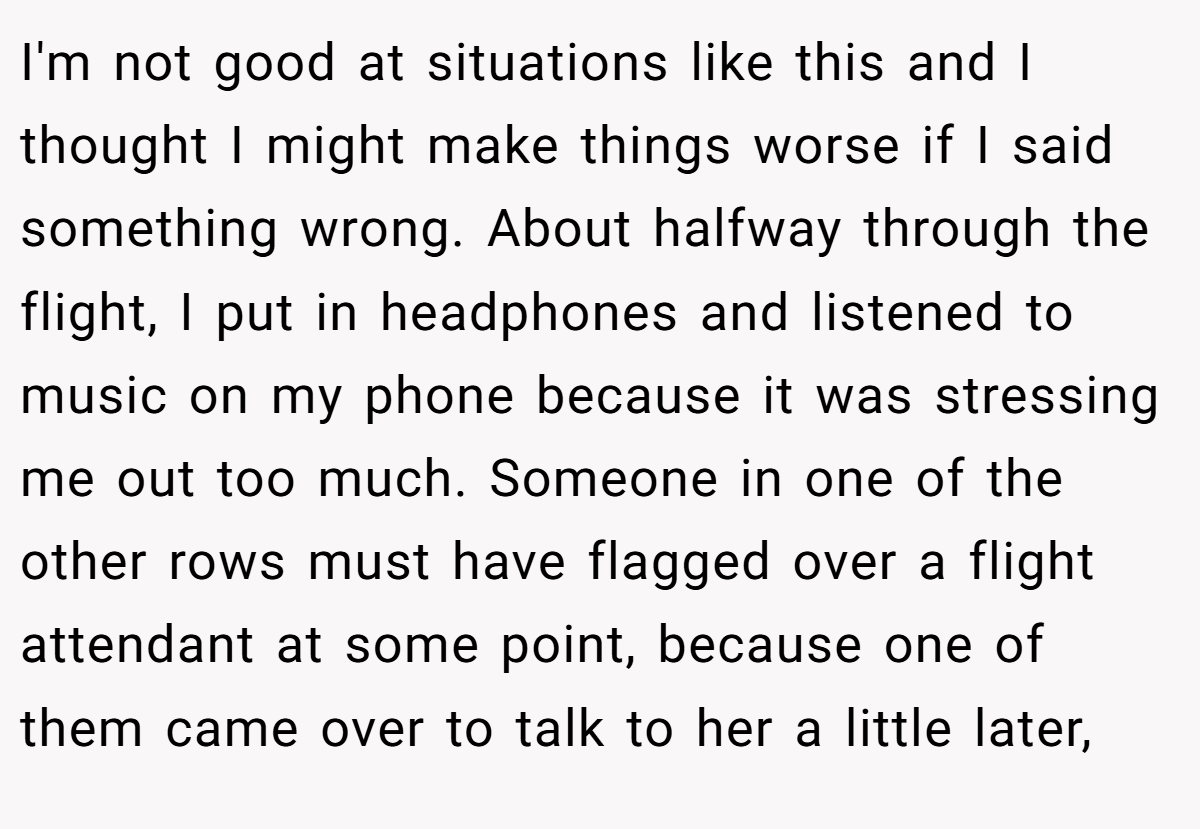 I'm not good at situations like this and I thought I might make things worse if I said something wrong. About halfway through the flight, I put in headphones and listened to music on my phone because it was stressing me out too much. Someone in one of the other rows must have flagged over a flight attendant at some point, because one of them came over to talk to her a little later,