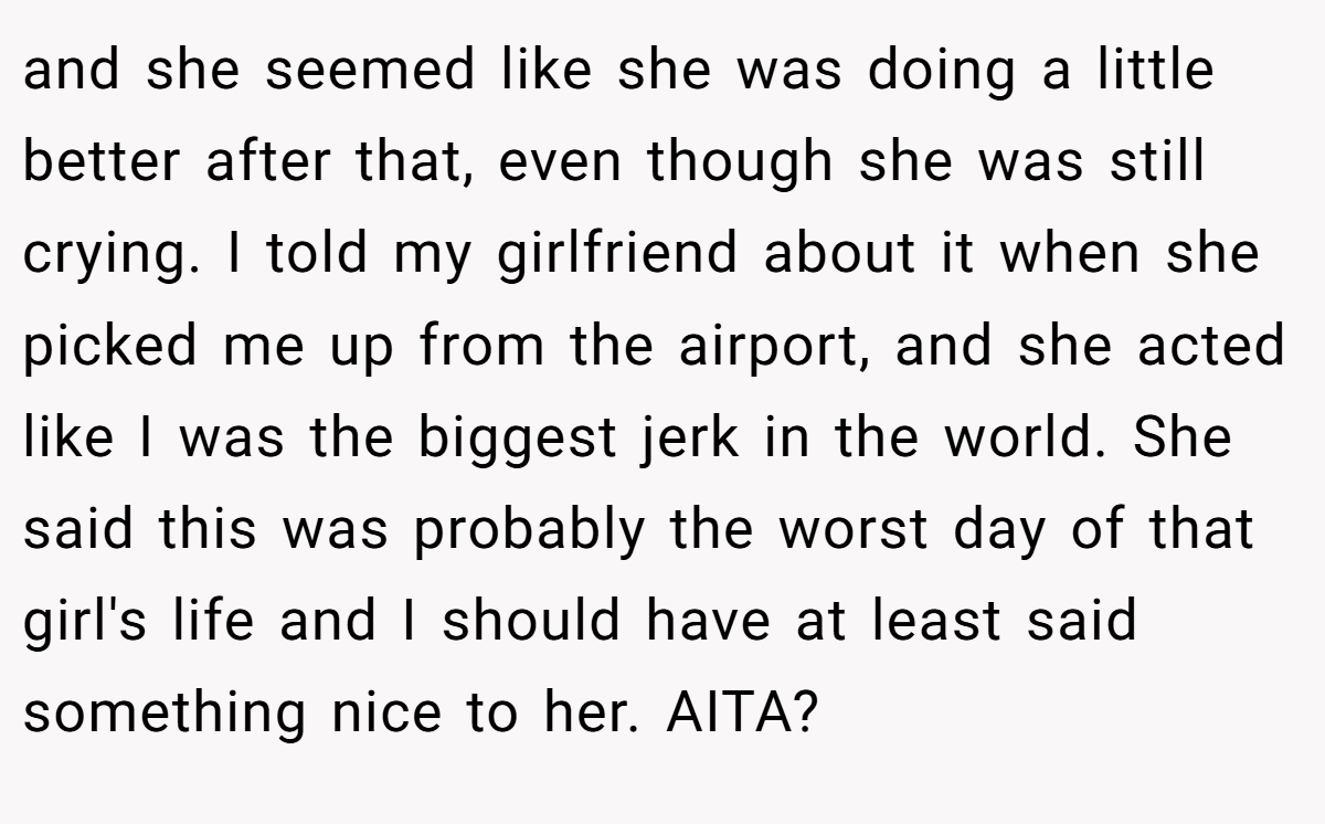 and she seemed like she was doing a little better after that, even though she was still crying. I told my girlfriend about it when she picked me up from the airport, and she acted like I was the biggest jerk in the world. She said this was probably the worst day of that girl's life and I should have at least said something nice to her. AITA?