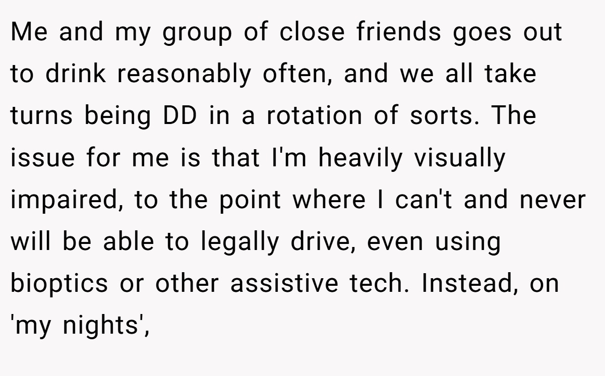 Me and my group of close friends goes out to drink reasonably often, and we all take turns being DD in a rotation of sorts. The issue for me is that I'm heavily visually impaired, to the point where I can't and never will be able to legally drive, even using bioptics or other assistive tech. Instead, on 'my nights',