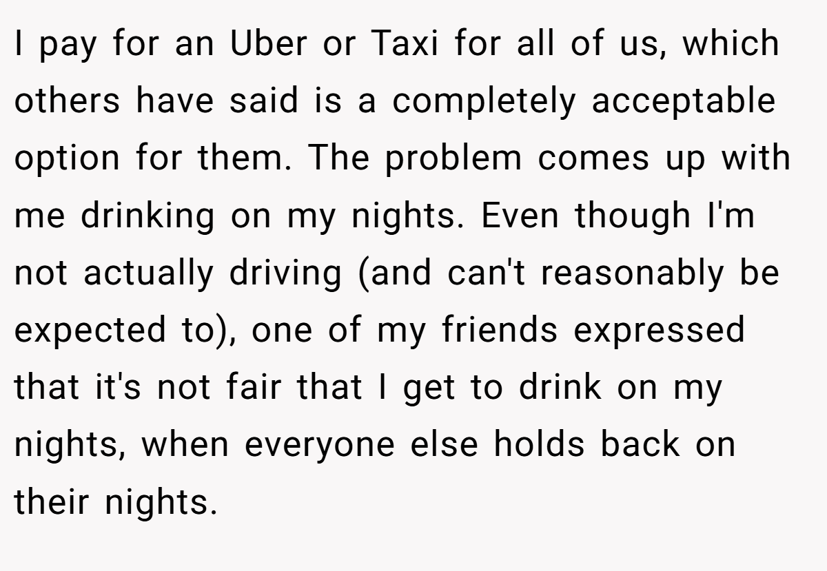 I pay for an Uber or Taxi for all of us, which others have said is a completely acceptable option for them. The problem comes up with me drinking on my nights. Even though I'm not actually driving (and can't reasonably be expected to), one of my friends expressed that it's not fair that I get to drink on my nights, when everyone else holds back on their nights.