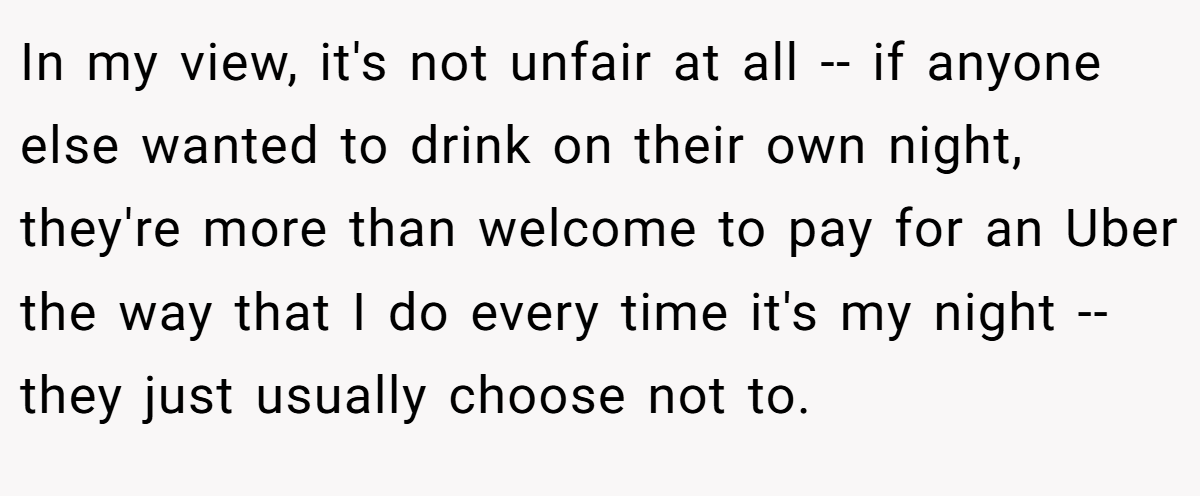 In my view, it's not unfair at all -- if anyone else wanted to drink on their own night, they're more than welcome to pay for an Uber the way that I do every time it's my night -- they just usually choose not to.