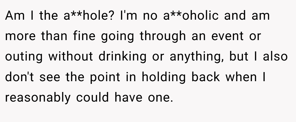 Am I the a**hole? I'm no a**oholic and am more than fine going through an event or outing without drinking or anything, but I also don't see the point in holding back when I reasonably could have one.