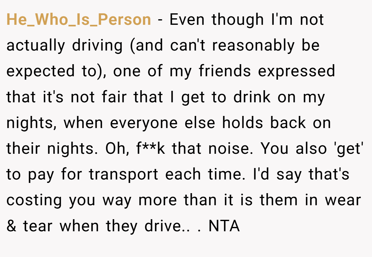 He_Who_Is_Person - Even though I'm not actually driving (and can't reasonably be expected to), one of my friends expressed that it's not fair that I get to drink on my nights, when everyone else holds back on their nights. Oh, f**k that noise. You also 'get' to pay for transport each time. I'd say that's costing you way more than it is them in wear & tear when they drive.. ​. NTA