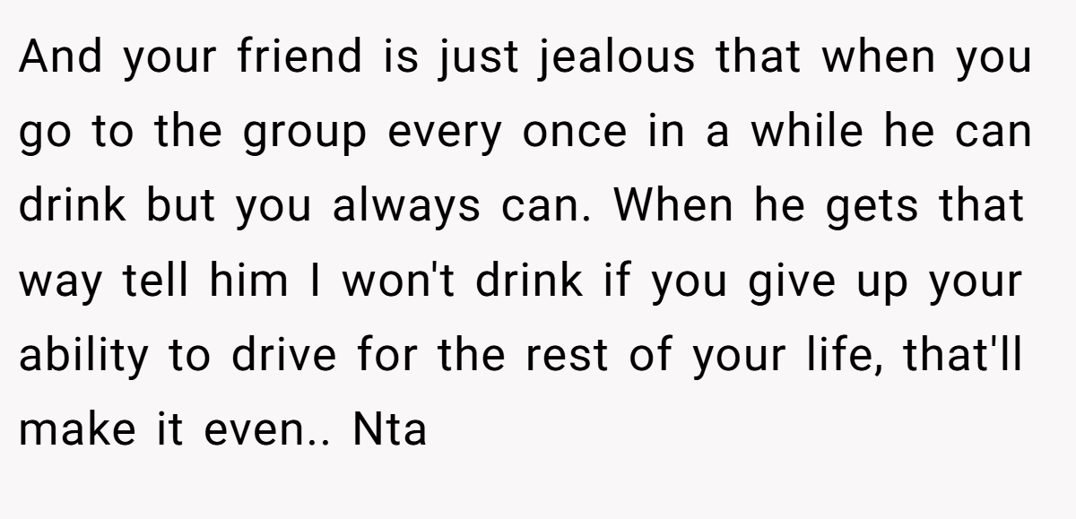 And your friend is just jealous that when you go to the group every once in a while he can drink but you always can. When he gets that way tell him I won't drink if you give up your ability to drive for the rest of your life, that'll make it even.. Nta