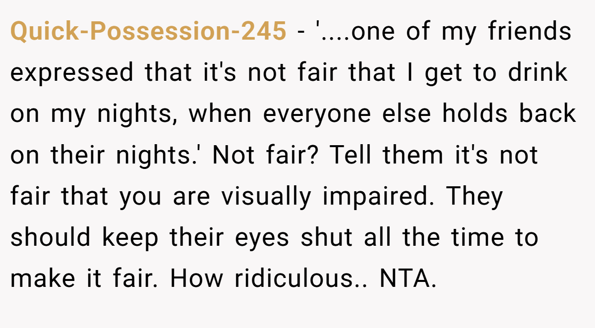 Quick-Possession-245 - '....one of my friends expressed that it's not fair that I get to drink on my nights, when everyone else holds back on their nights.' Not fair? Tell them it's not fair that you are visually impaired. They should keep their eyes shut all the time to make it fair. How ridiculous.. NTA.
