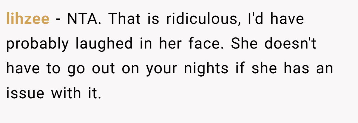lihzee - NTA. That is ridiculous, I'd have probably laughed in her face. She doesn't have to go out on your nights if she has an issue with it.