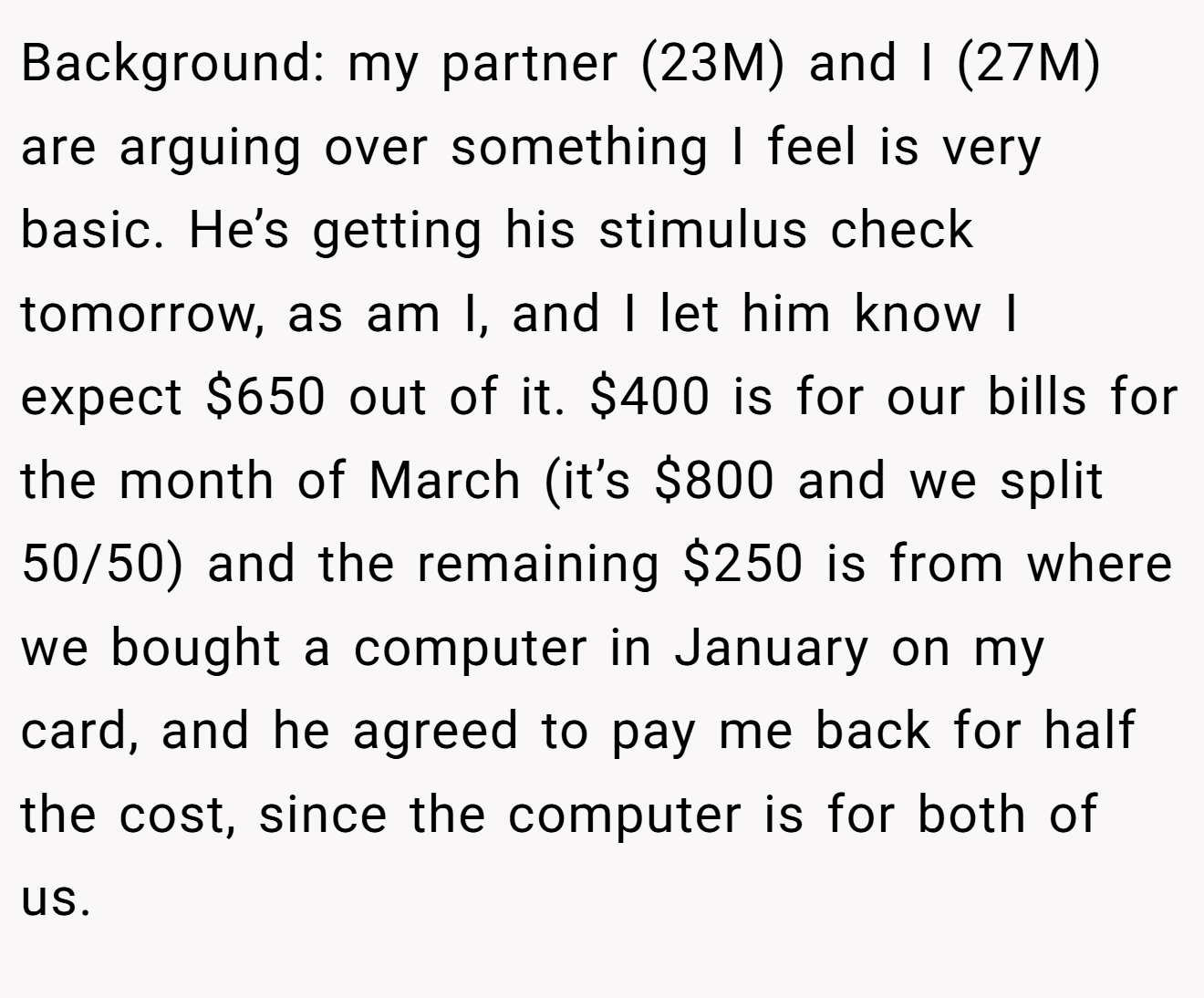 Background: my partner (23M) and I (27M) are arguing over something I feel is very basic. He’s getting his stimulus check tomorrow, as am I, and I let him know I expect $650 out of it. $400 is for our bills for the month of March (it’s $800 and we split 50/50) and the remaining $250 is from where we bought a computer in January on my card, and he agreed to pay me back for half the cost, since the computer is for both of us.