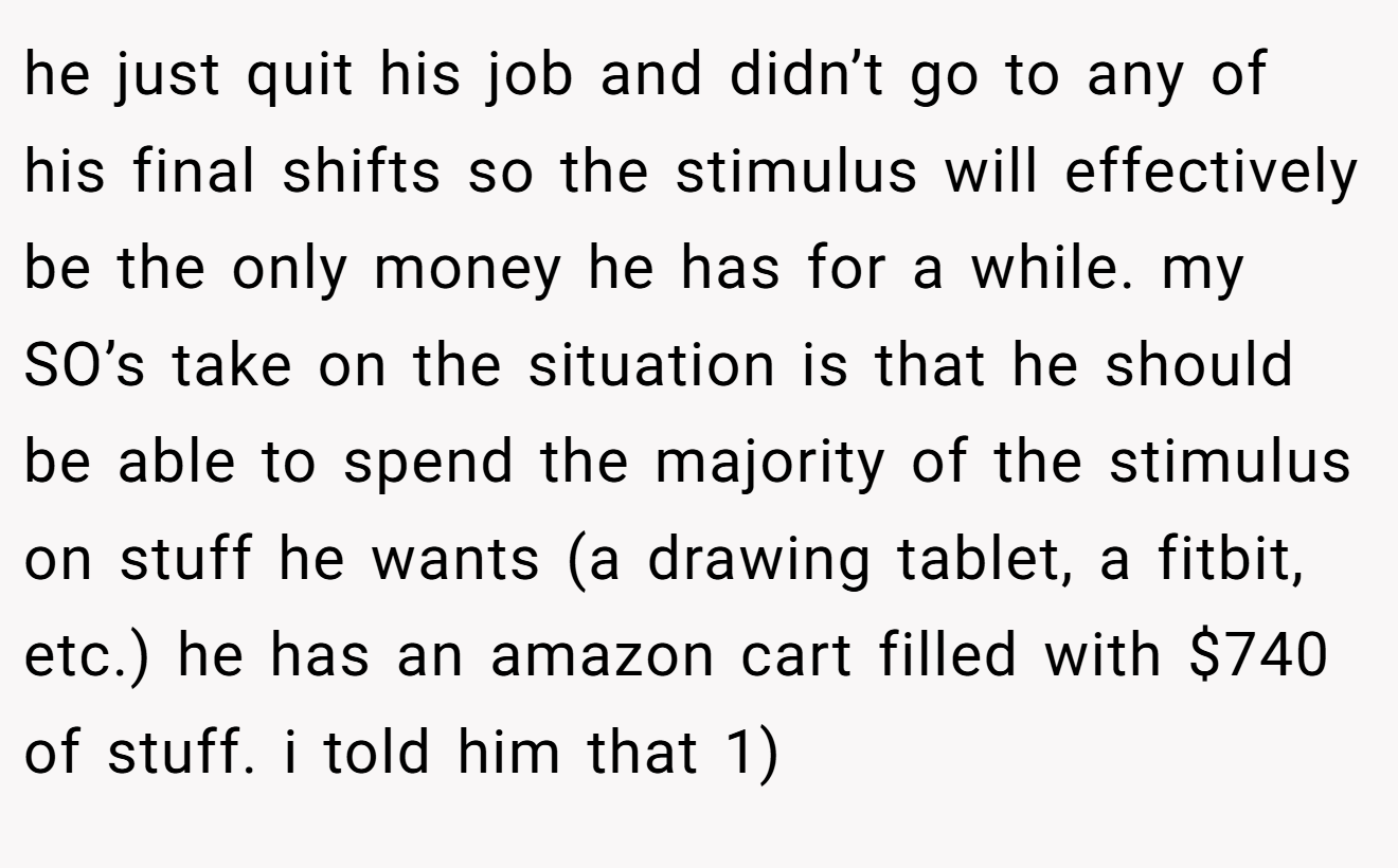he just quit his job and didn’t go to any of his final shifts so the stimulus will effectively be the only money he has for a while. my SO’s take on the situation is that he should be able to spend the majority of the stimulus on stuff he wants (a drawing tablet, a fitbit, etc.) he has an amazon cart filled with $740 of stuff. i told him that 1)