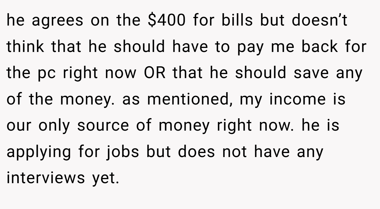 he agrees on the $400 for bills but doesn’t think that he should have to pay me back for the pc right now OR that he should save any of the money. as mentioned, my income is our only source of money right now. he is applying for jobs but does not have any interviews yet.
