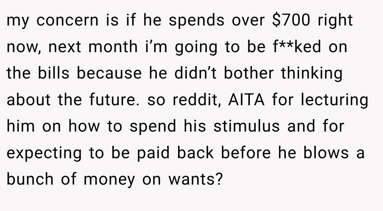 my concern is if he spends over $700 right now, next month i’m going to be f**ked on the bills because he didn’t bother thinking about the future. so reddit, AITA for lecturing him on how to spend his stimulus and for expecting to be paid back before he blows a bunch of money on wants?
