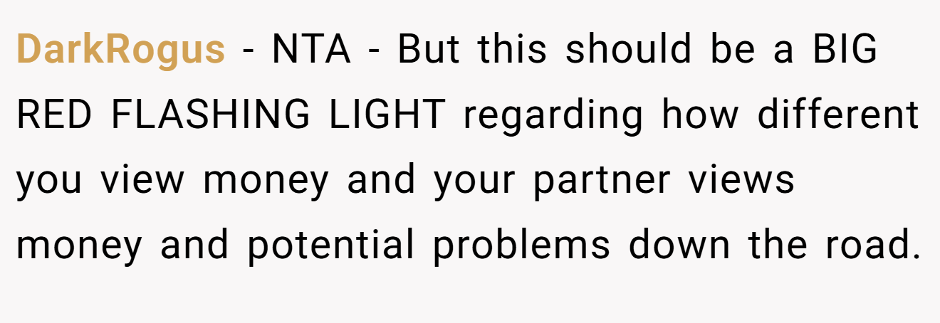 DarkRogus - NTA - But this should be a BIG RED FLASHING LIGHT regarding how different you view money and your partner views money and potential problems down the road.