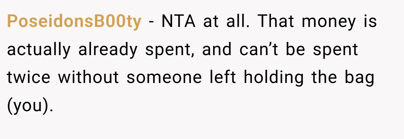 PoseidonsB00ty - NTA at all. That money is actually already spent, and can’t be spent twice without someone left holding the bag (you).