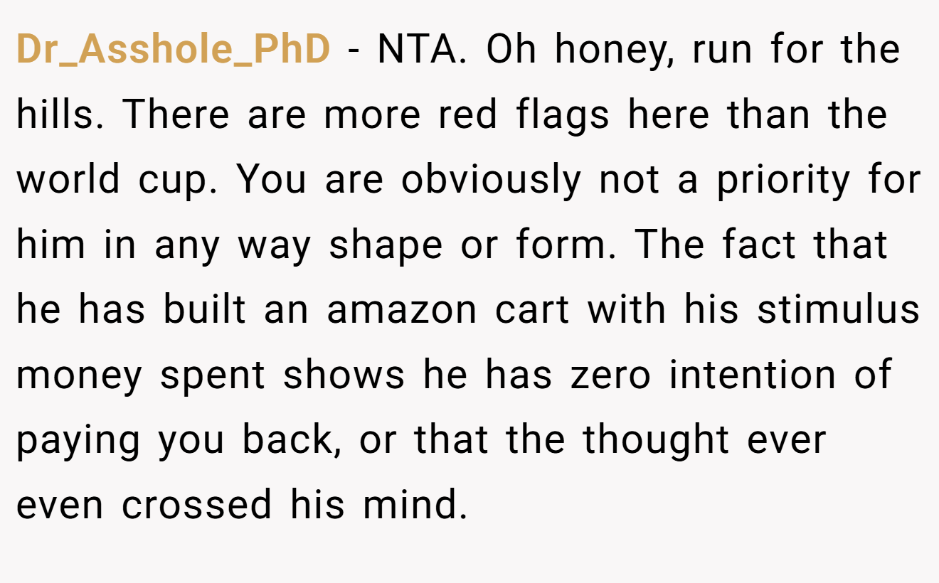 Dr_Asshole_PhD - NTA. Oh honey, run for the hills. There are more red flags here than the world cup. You are obviously not a priority for him in any way shape or form. The fact that he has built an amazon cart with his stimulus money spent shows he has zero intention of paying you back, or that the thought ever even crossed his mind.