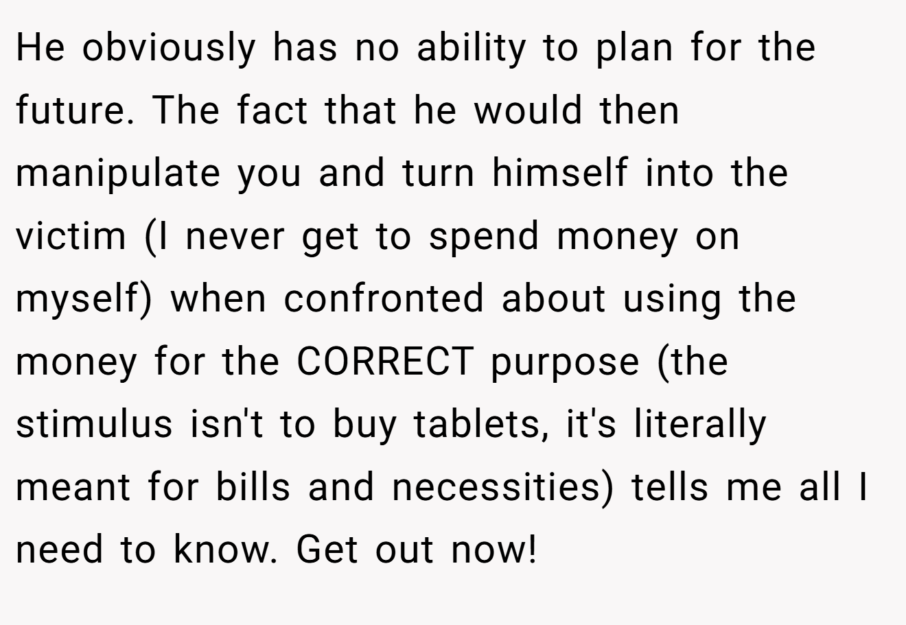 He obviously has no ability to plan for the future. The fact that he would then manipulate you and turn himself into the victim (I never get to spend money on myself) when confronted about using the money for the CORRECT purpose (the stimulus isn't to buy tablets, it's literally meant for bills and necessities) tells me all I need to know. Get out now!