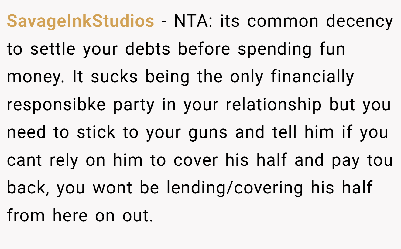 SavageInkStudios - NTA: its common decency to settle your debts before spending fun money. It sucks being the only financially responsibke party in your relationship but you need to stick to your guns and tell him if you cant rely on him to cover his half and pay tou back, you wont be lending/covering his half from here on out.