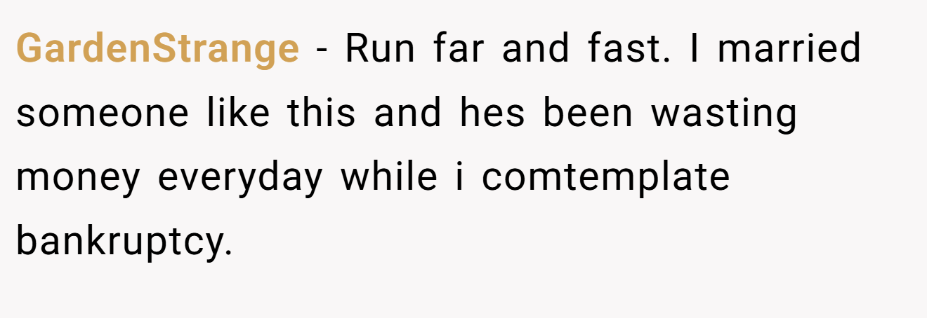 GardenStrange - Run far and fast. I married someone like this and hes been wasting money everyday while i comtemplate bankruptcy.