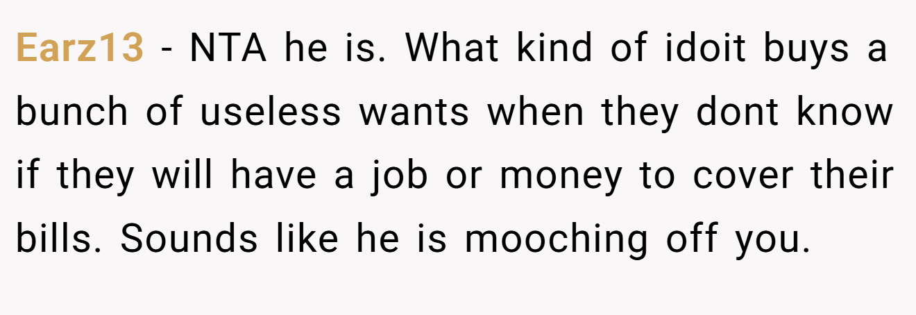 Earz13 - NTA he is. What kind of idoit buys a bunch of useless wants when they dont know if they will have a job or money to cover their bills. Sounds like he is mooching off you.