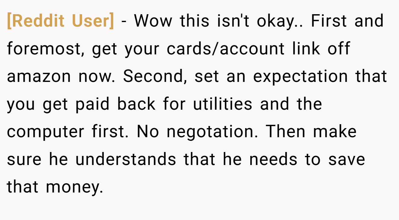[Reddit User] - Wow this isn't okay.. First and foremost, get your cards/account link off amazon now. Second, set an expectation that you get paid back for utilities and the computer first. No negotation. Then make sure he understands that he needs to save that money.