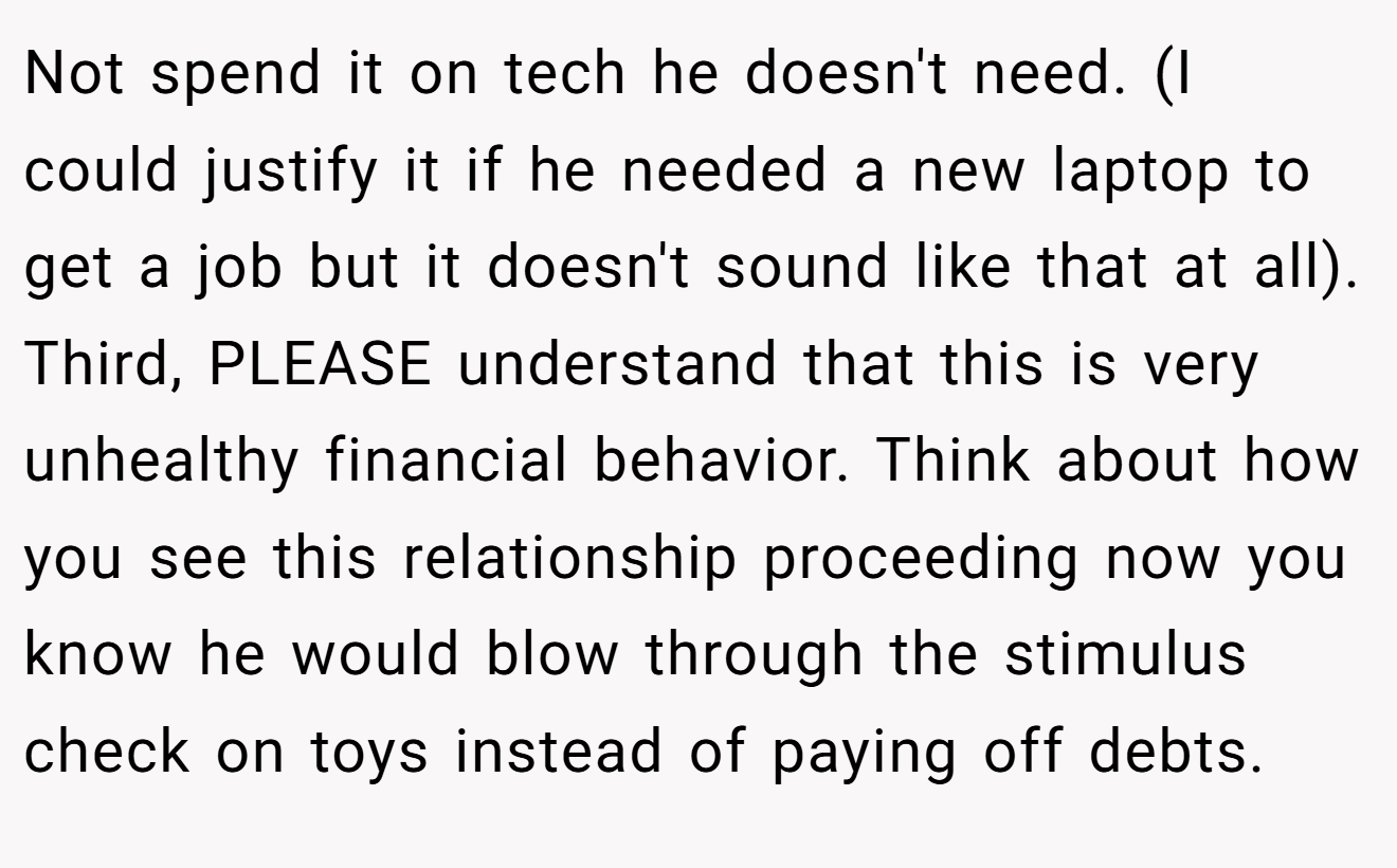 Not spend it on tech he doesn't need. (I could justify it if he needed a new laptop to get a job but it doesn't sound like that at all). Third, PLEASE understand that this is very unhealthy financial behavior. Think about how you see this relationship proceeding now you know he would blow through the stimulus check on toys instead of paying off debts.