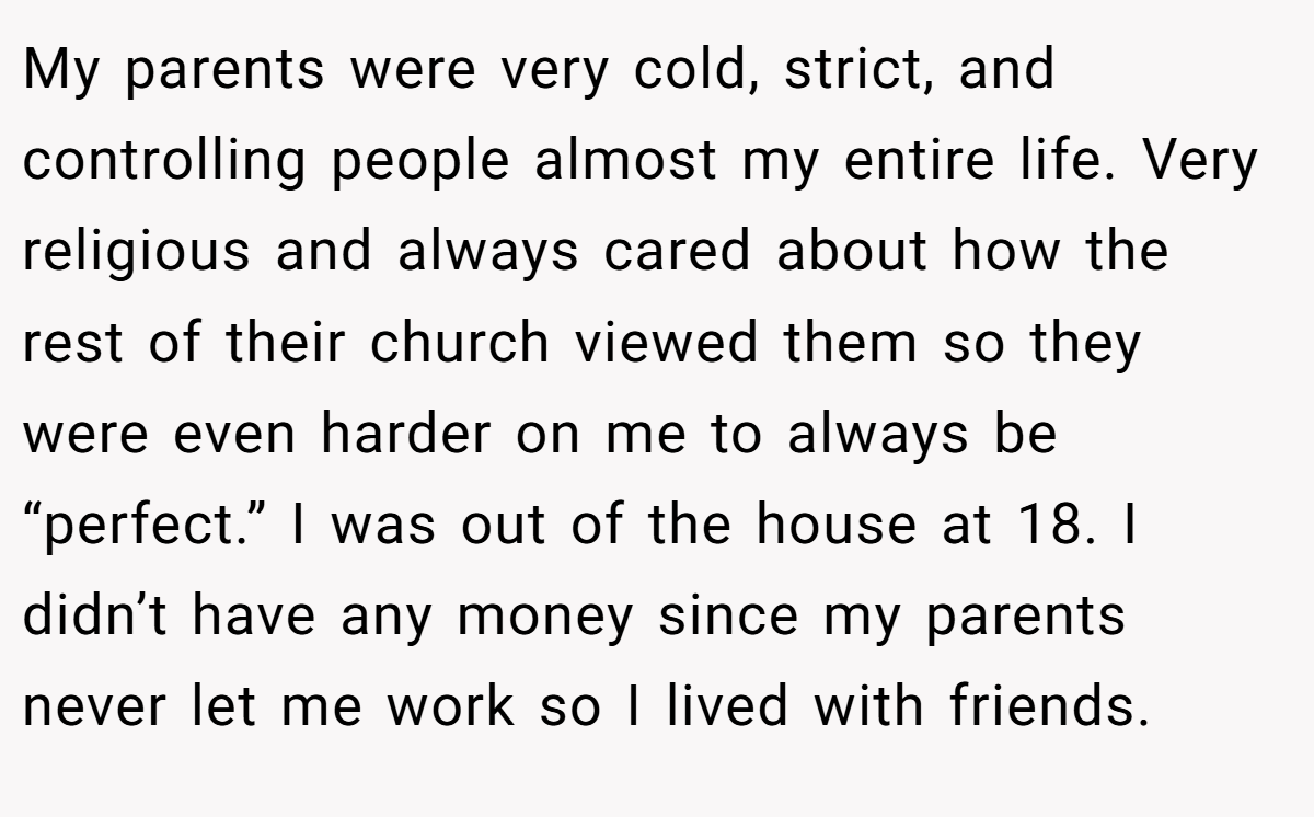 My parents were very cold, strict, and controlling people almost my entire life. Very religious and always cared about how the rest of their church viewed them so they were even harder on me to always be “perfect.” I was out of the house at 18. I didn’t have any money since my parents never let me work so I lived with friends.