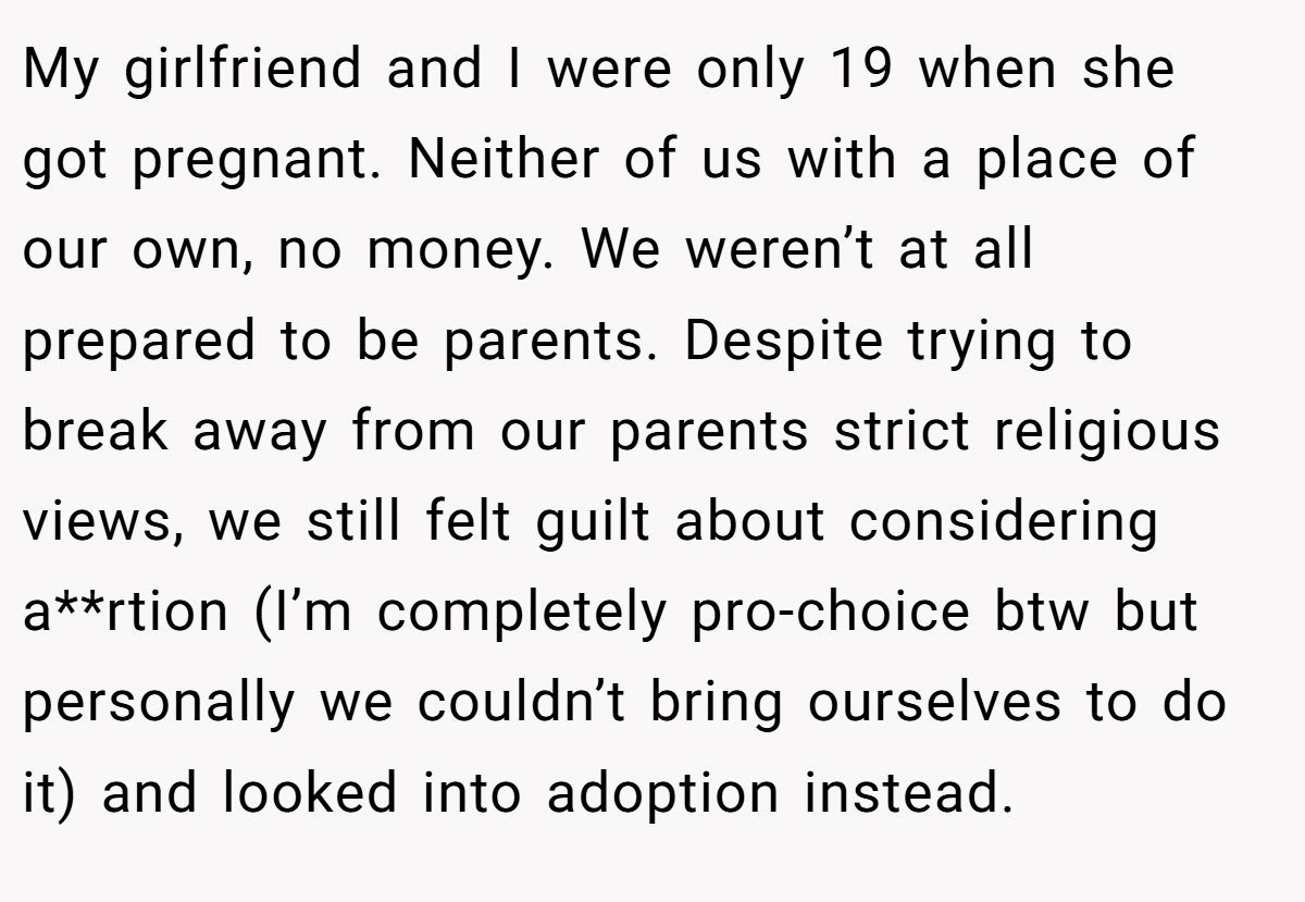 My girlfriend and I were only 19 when she got pregnant. Neither of us with a place of our own, no money. We weren’t at all prepared to be parents. Despite trying to break away from our parents strict religious views, we still felt guilt about considering a**rtion (I’m completely pro-choice btw but personally we couldn’t bring ourselves to do it) and looked into adoption instead.