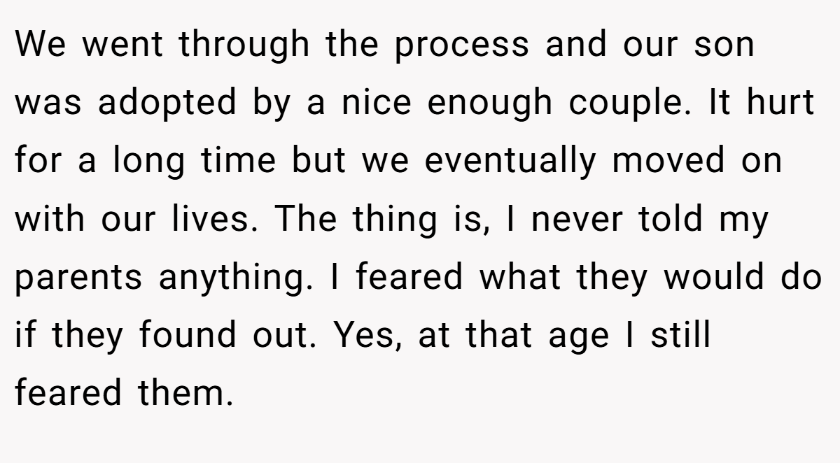 We went through the process and our son was adopted by a nice enough couple. It hurt for a long time but we eventually moved on with our lives. The thing is, I never told my parents anything. I feared what they would do if they found out. Yes, at that age I still feared them.