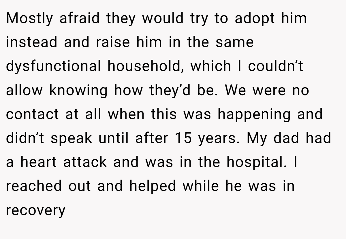 Mostly afraid they would try to adopt him instead and raise him in the same dysfunctional household, which I couldn’t allow knowing how they’d be. We were no contact at all when this was happening and didn’t speak until after 15 years. My dad had a heart attack and was in the hospital. I reached out and helped while he was in recovery