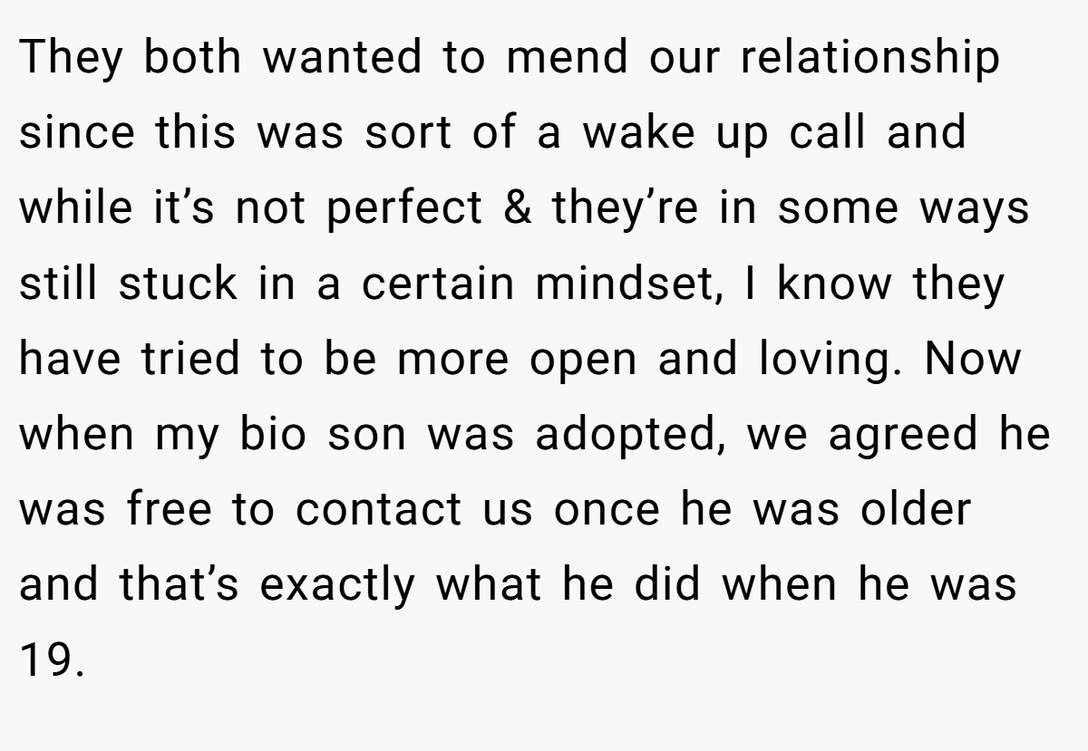 They both wanted to mend our relationship since this was sort of a wake up call and while it’s not perfect & they’re in some ways still stuck in a certain mindset, I know they have tried to be more open and loving. Now when my bio son was adopted, we agreed he was free to contact us once he was older and that’s exactly what he did when he was 19.