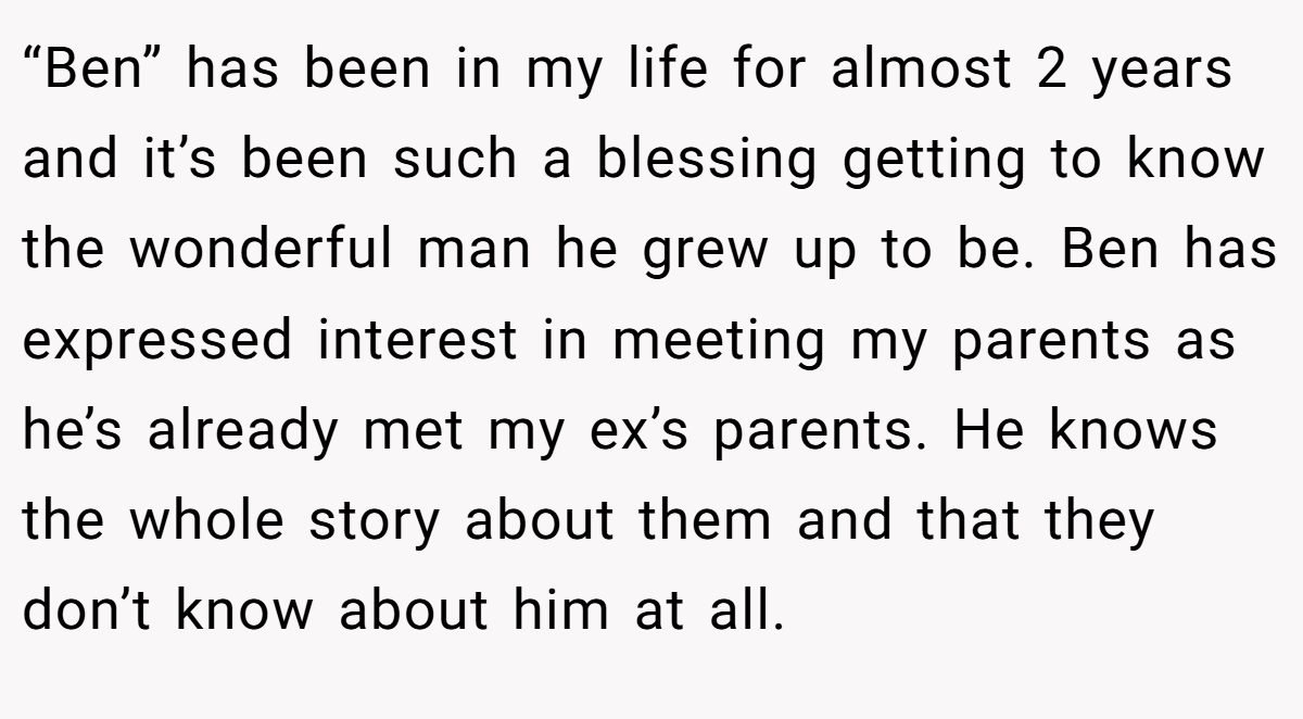 “Ben” has been in my life for almost 2 years and it’s been such a blessing getting to know the wonderful man he grew up to be. Ben has expressed interest in meeting my parents as he’s already met my ex’s parents. He knows the whole story about them and that they don’t know about him at all.