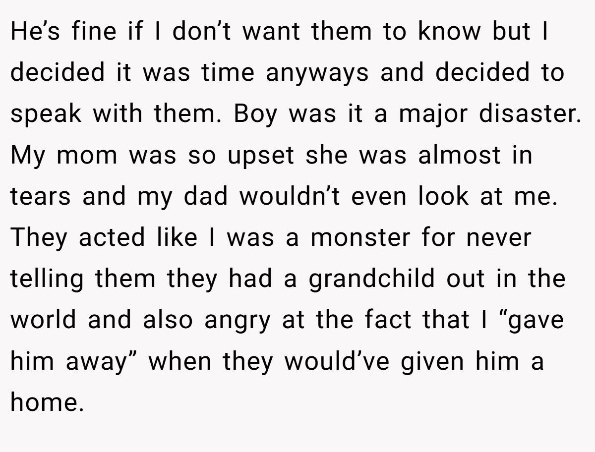 He’s fine if I don’t want them to know but I decided it was time anyways and decided to speak with them. Boy was it a major disaster. My mom was so upset she was almost in tears and my dad wouldn’t even look at me. They acted like I was a monster for never telling them they had a grandchild out in the world and also angry at the fact that I “gave him away” when they would’ve given him a home.