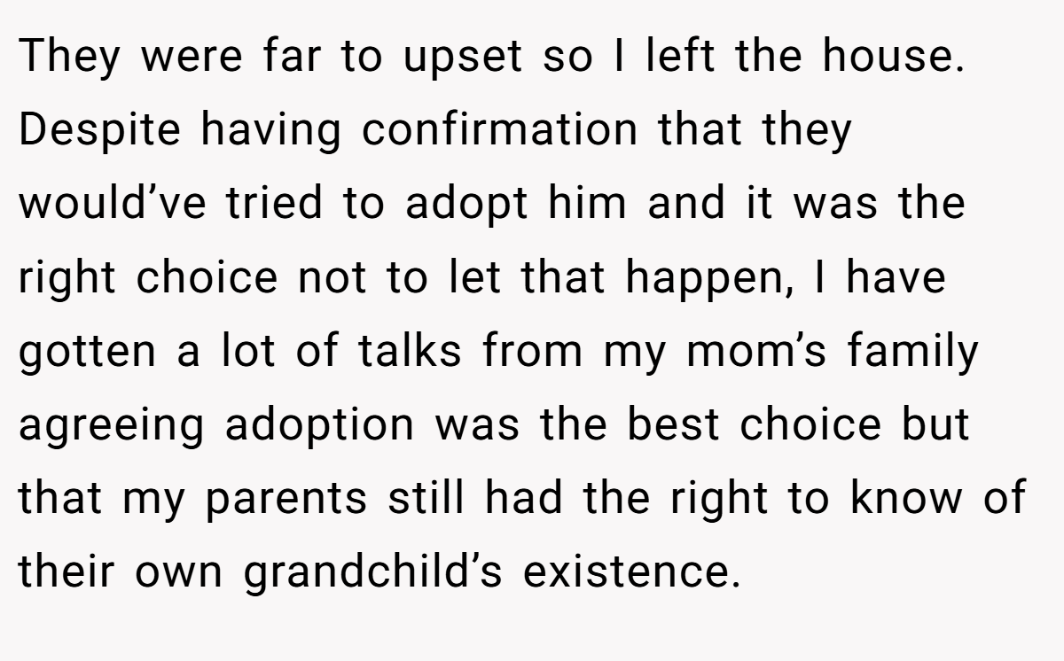 They were far to upset so I left the house. Despite having confirmation that they would’ve tried to adopt him and it was the right choice not to let that happen, I have gotten a lot of talks from my mom’s family agreeing adoption was the best choice but that my parents still had the right to know of their own grandchild’s existence.