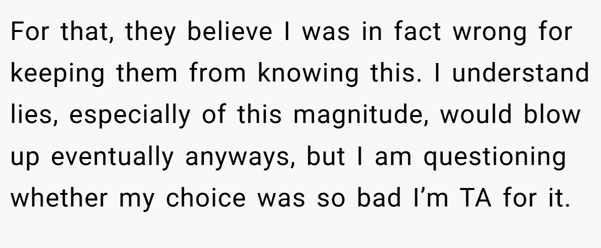 For that, they believe I was in fact wrong for keeping them from knowing this. I understand lies, especially of this magnitude, would blow up eventually anyways, but I am questioning whether my choice was so bad I’m TA for it.