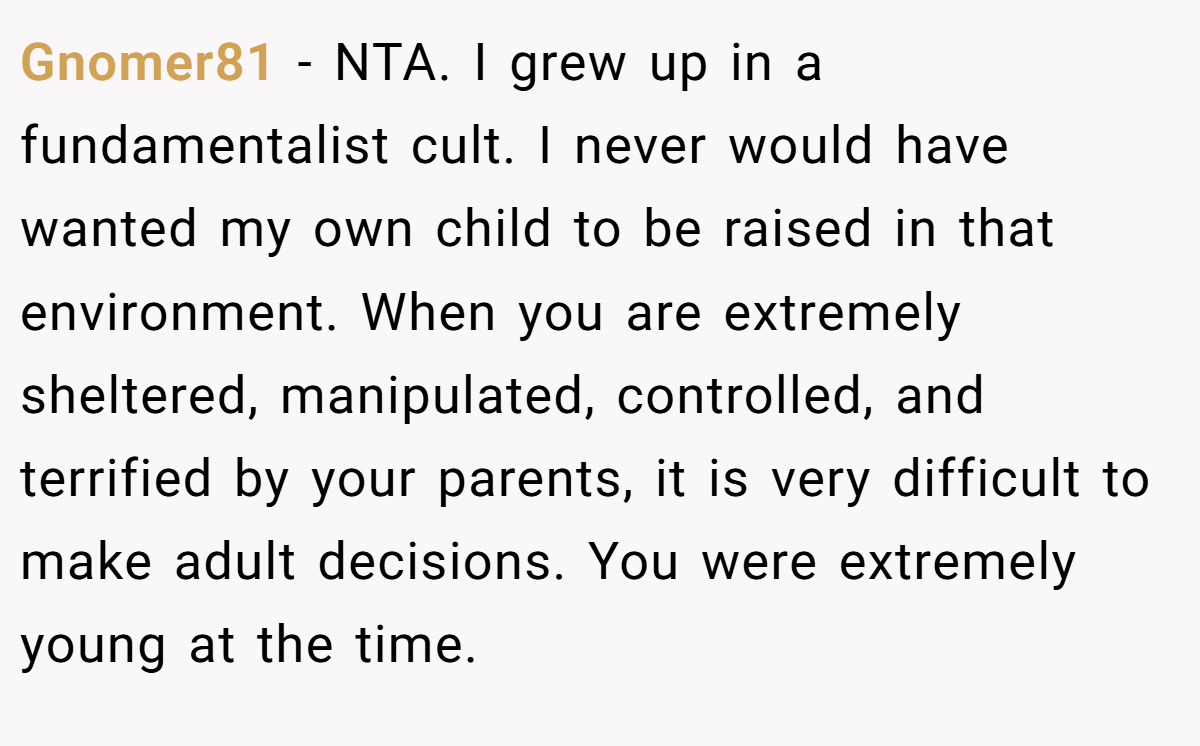 Gnomer81 − NTA. I grew up in a fundamentalist cult. I never would have wanted my own child to be raised in that environment. When you are extremely sheltered, manipulated, controlled, and terrified by your parents, it is very difficult to make adult decisions. You were extremely young at the time.
