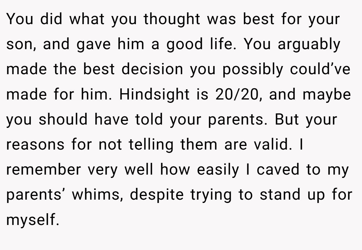 You did what you thought was best for your son, and gave him a good life. You arguably made the best decision you possibly could’ve made for him. Hindsight is 20/20, and maybe you should have told your parents. But your reasons for not telling them are valid. I remember very well how easily I caved to my parents’ whims, despite trying to stand up for myself.
