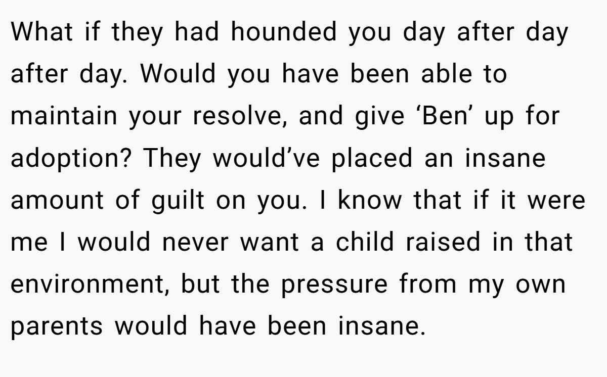 What if they had hounded you day after day after day. Would you have been able to maintain your resolve, and give ‘Ben’ up for adoption? They would’ve placed an insane amount of guilt on you. I know that if it were me I would never want a child raised in that environment, but the pressure from my own parents would have been insane.