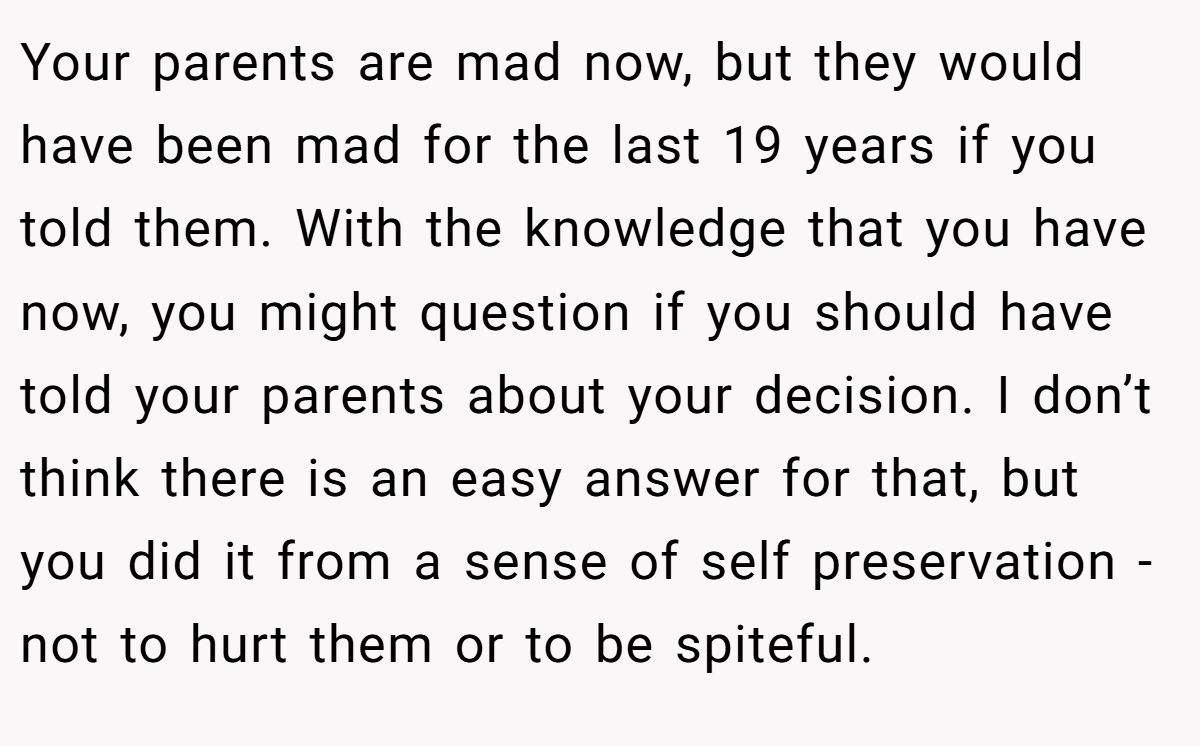 Your parents are mad now, but they would have been mad for the last 19 years if you told them. With the knowledge that you have now, you might question if you should have told your parents about your decision. I don’t think there is an easy answer for that, but you did it from a sense of self preservation - not to hurt them or to be spiteful.