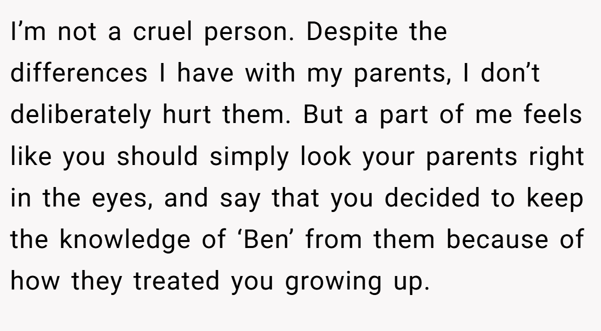 I’m not a cruel person. Despite the differences I have with my parents, I don’t deliberately hurt them. But a part of me feels like you should simply look your parents right in the eyes, and say that you decided to keep the knowledge of ‘Ben’ from them because of how they treated you growing up.