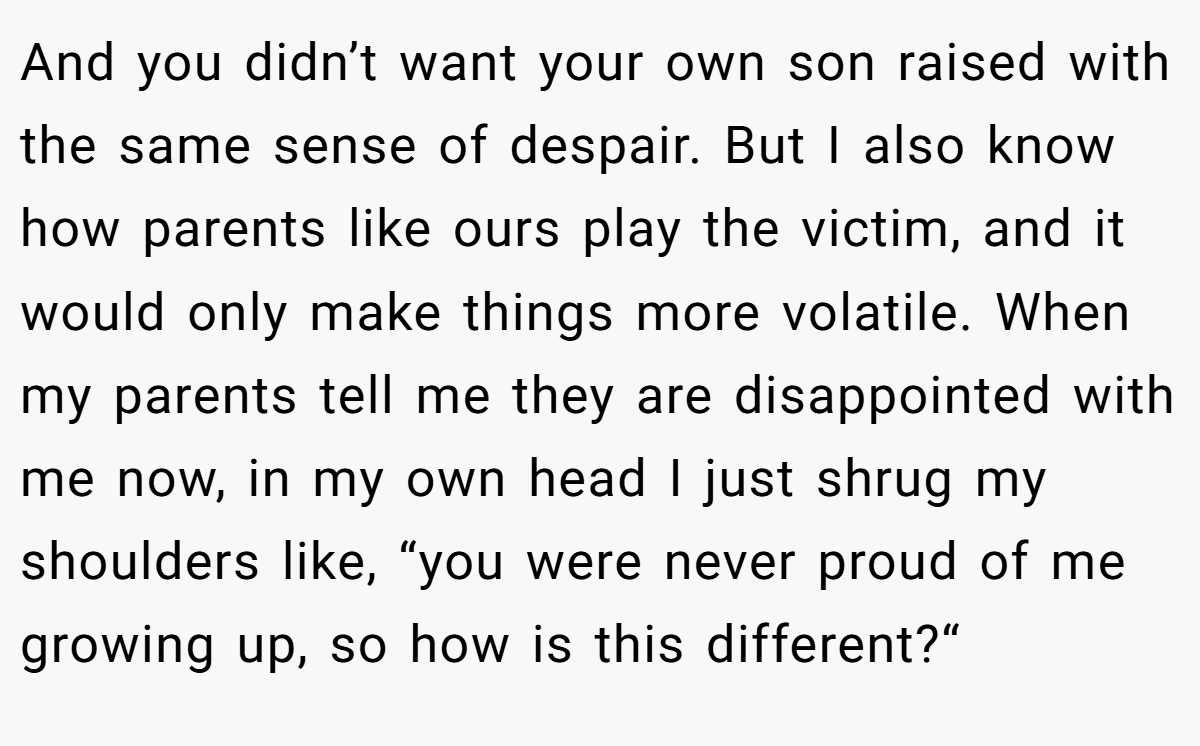 And you didn’t want your own son raised with the same sense of despair. But I also know how parents like ours play the victim, and it would only make things more volatile. When my parents tell me they are disappointed with me now, in my own head I just shrug my shoulders like, “you were never proud of me growing up, so how is this different?“