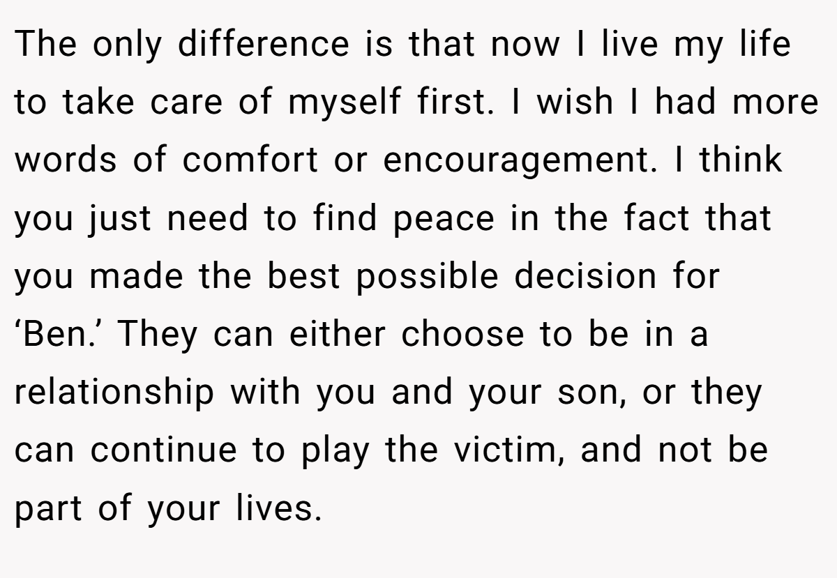 The only difference is that now I live my life to take care of myself first. I wish I had more words of comfort or encouragement. I think you just need to find peace in the fact that you made the best possible decision for ‘Ben.’ They can either choose to be in a relationship with you and your son, or they can continue to play the victim, and not be part of your lives.