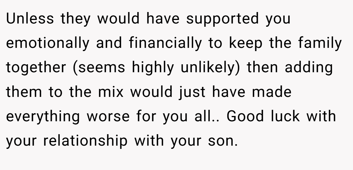 Unless they would have supported you emotionally and financially to keep the family together (seems highly unlikely) then adding them to the mix would just have made everything worse for you all.. Good luck with your relationship with your son.