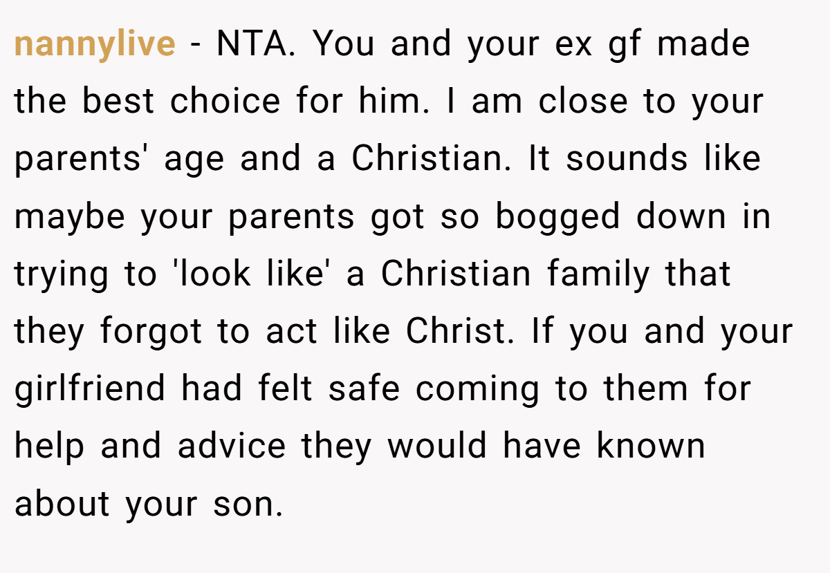 nannylive − NTA. You and your ex gf made the best choice for him. I am close to your parents' age and a Christian. It sounds like maybe your parents got so bogged down in trying to 'look like' a Christian family that they forgot to act like Christ. If you and your girlfriend had felt safe coming to them for help and advice they would have known about your son.